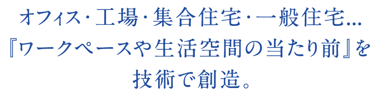 オフィス・工場・集合住宅・一般住宅...『ワークペースや生活空間の当たり前』を技術で創造。
