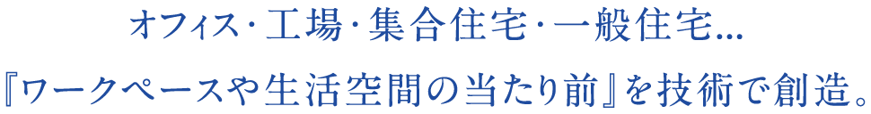 オフィス・工場・集合住宅・一般住宅...『ワークペースや生活空間の当たり前』を技術で創造。